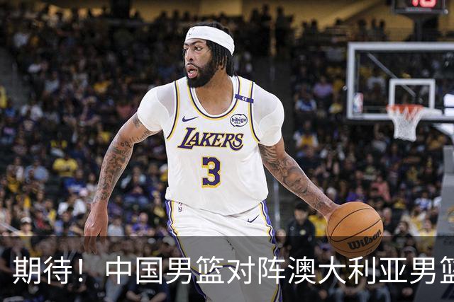 期待！中国男篮对阵澳大利亚男篮，杨瀚森替代周琦，阵容迎大改变